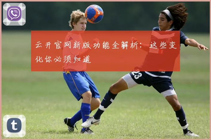 云开官网新版功能全解析:这些变化你必须知道