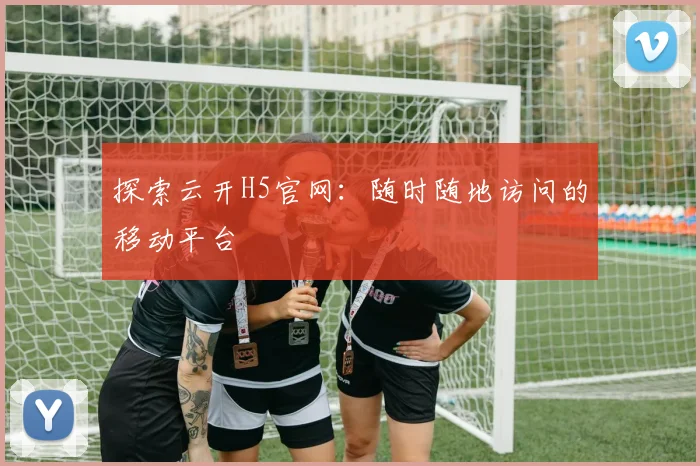 探索云开H5官网:随时随地访问的移动平台
